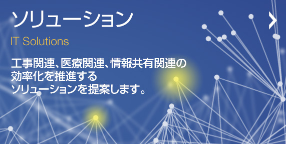 ソリューション 工事関連、医療関連、情報共有関連の効率化を推進するソリューションを提案します。